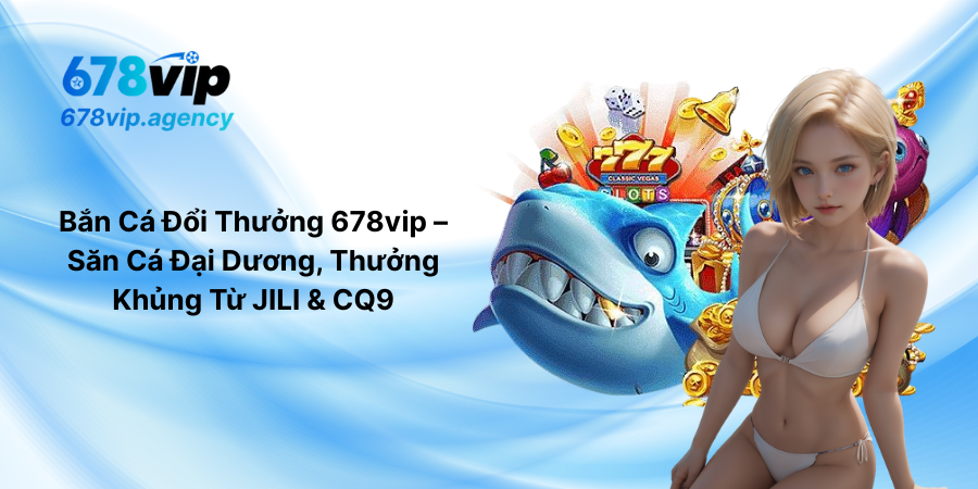 Bắn Cá Đổi Thưởng 678vip – Săn Cá Đại Dương, Thưởng Khủng Từ JILI & CQ9
