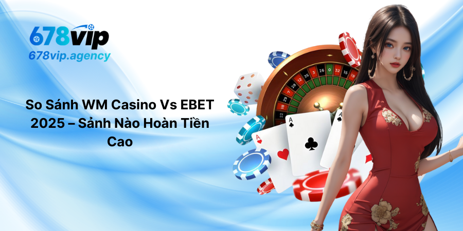 So Sánh WM Casino Vs EBET 2025 – Sảnh Nào Hoàn Tiền Cao