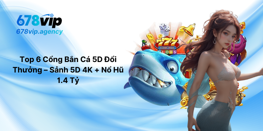 Top 6 Cổng Bắn Cá 5D Đổi Thưởng – Sảnh 5D 4K + Nổ Hũ 1.4 Tỷ